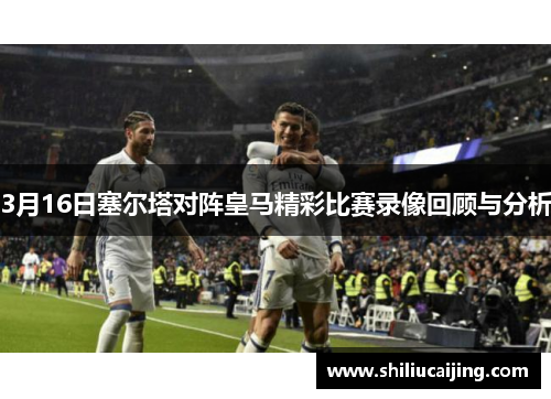 3月16日塞尔塔对阵皇马精彩比赛录像回顾与分析
